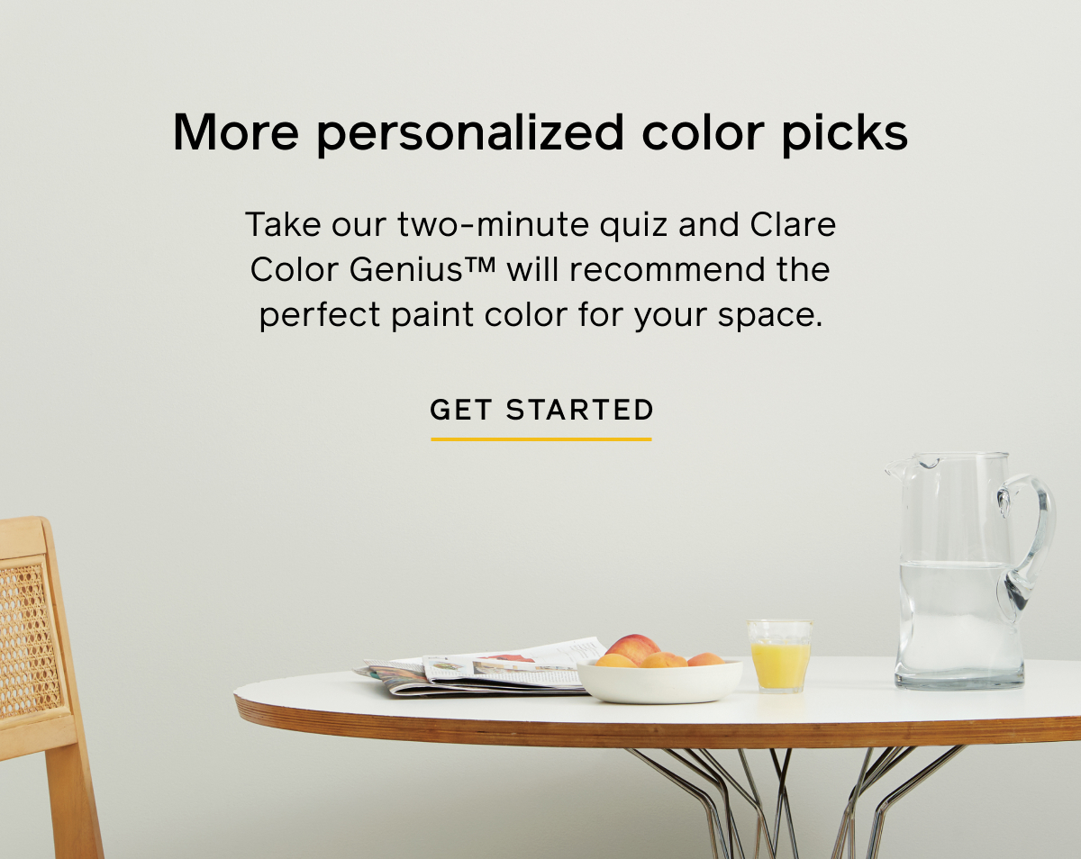 More personalized color picks. Take our two-minute quiz and Clare Color Genius will recommend the perfect paint color for your space. GET STARTED