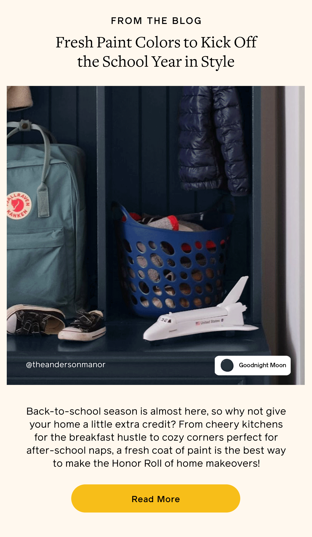 FROM THE BLOG. Fresh Paint Colors to Kick Off the School Year in Style. Back-to-school season is almost here, so why not give your home a little extra credit? From cheery kitchens for the breakfast hustle to cozy corners perfect for after-school naps, a fresh coat of paint is the best way to make the Honor Roll of home makeovers! Read More