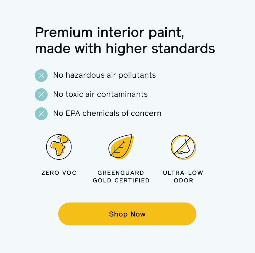 Premium interior paint, made with higher standards. No hazardous air pollutants, no toxic air contaminants, no EPA chemicals of concern. Zero VOC, GREENGUARD Gold certified and ultra-low odor. Shop Now