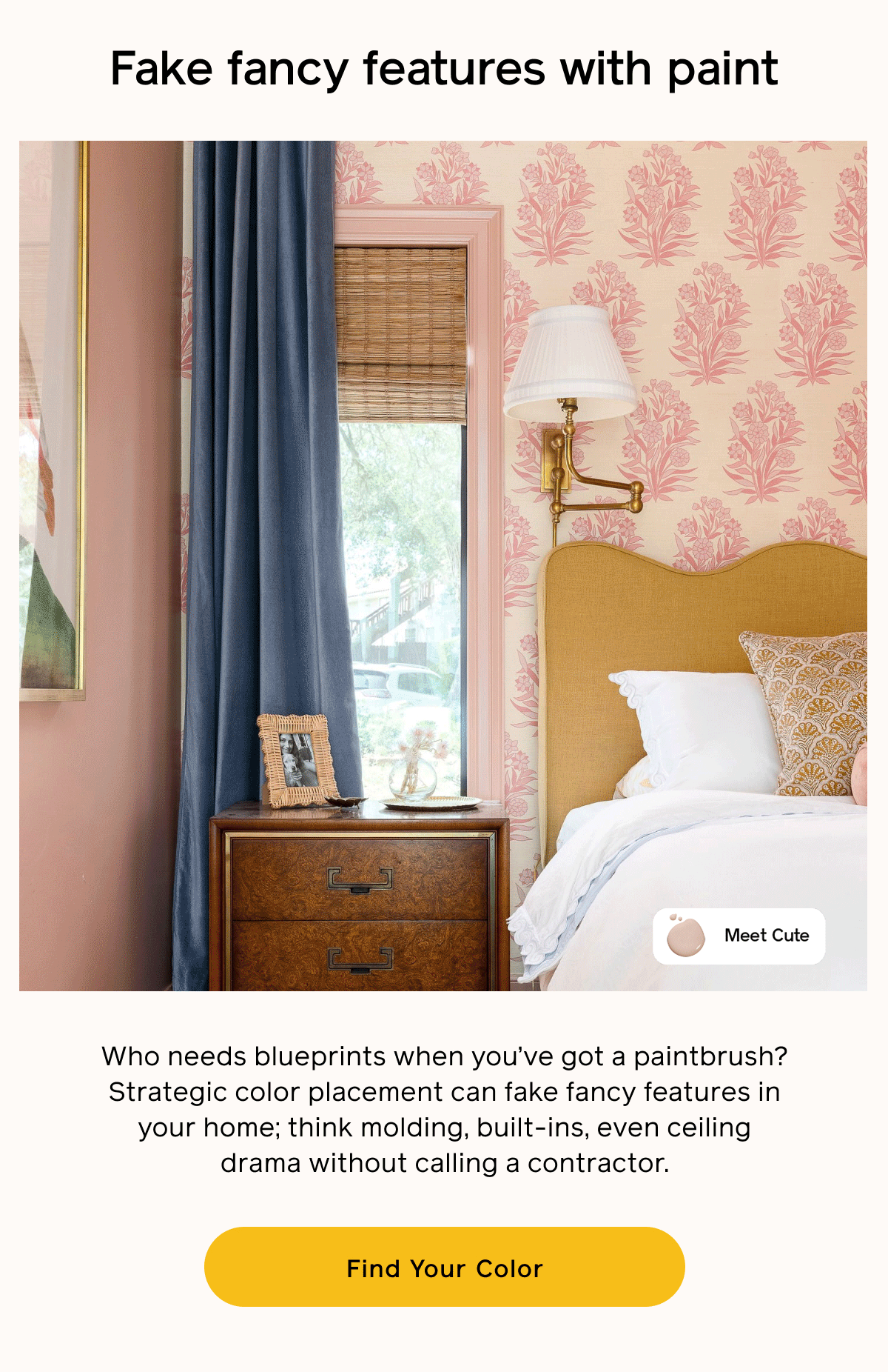 Fake fancy features with paint. Who needs blueprints when you've got a paintbrush? Strategic color placement can fake fancy features in your home; think molding, built-ins, even ceiling drama without calling a contractor. Find Your Color