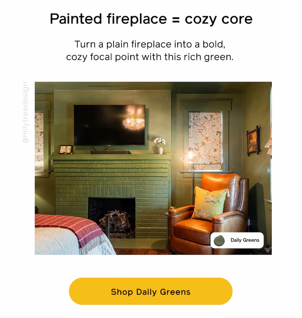 Painted fireplace = cozy core. Turn a plain fireplace into a bold, cozy focal point with this rich green. Shop Daily Greens
