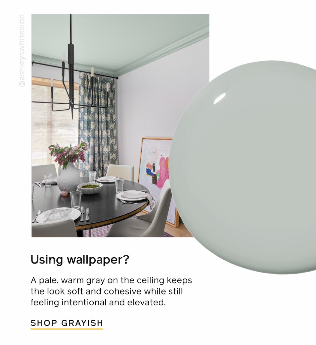 Using wallpaper? A pale, warm gray on the ceiling keeps the look soft and cohesive while still feeling intentional and elevated. SHOP GRAYISH