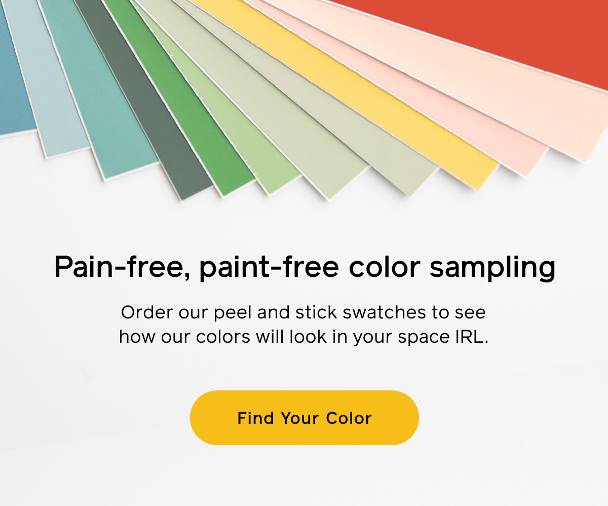 Pain-free, paint-free color sampling. Order our peel and stick swatches to see how our color will look in your space IRL. Find Your Color