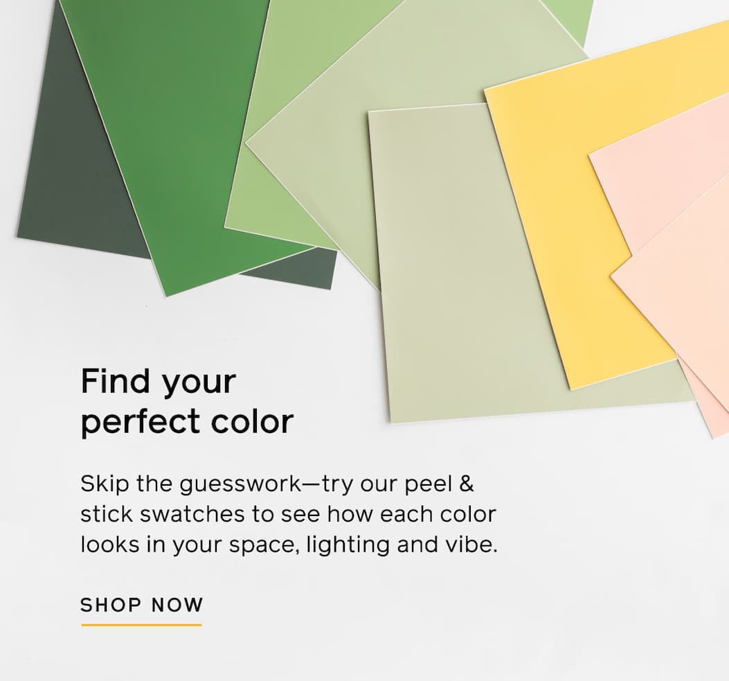 Find your perfect color. Skip the guesswork—try our peel & stick swatches to see how each color looks in your space, lighting and vibe. SHOP NOW