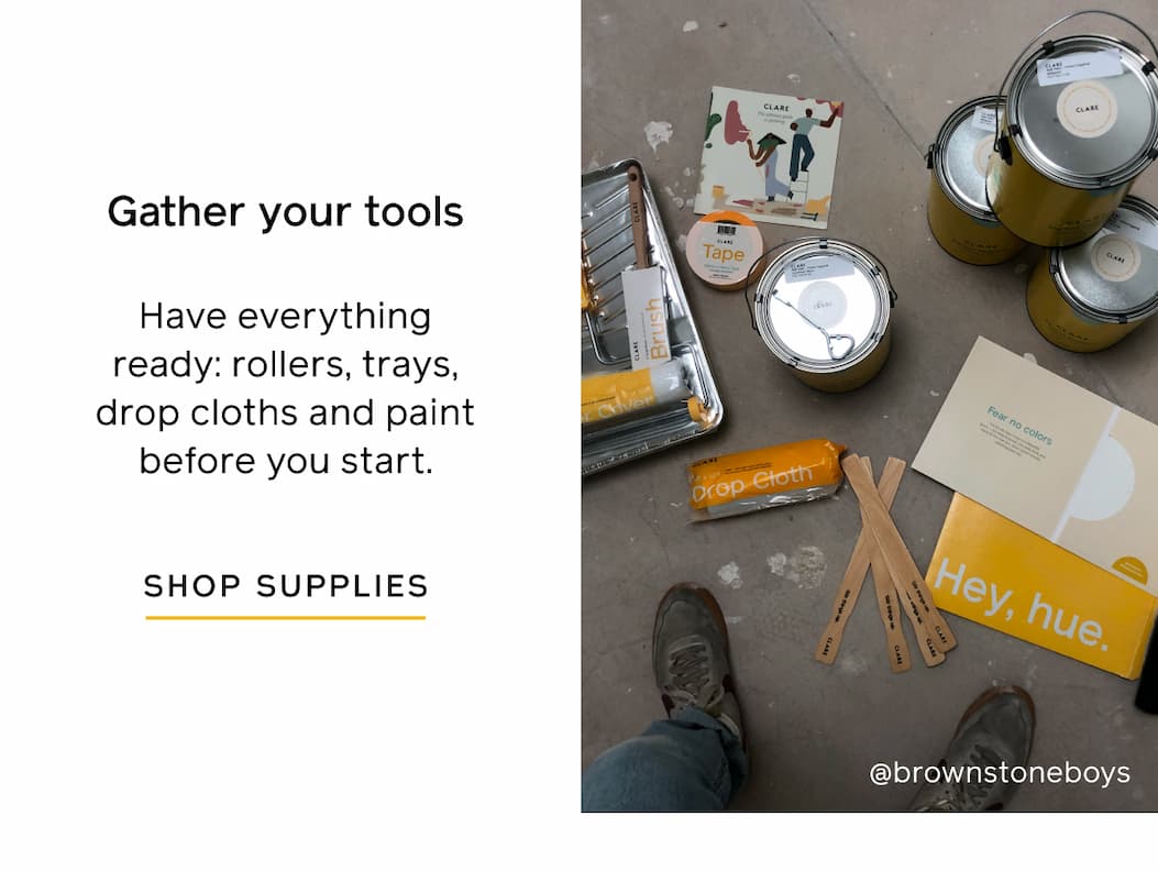 Gather your tools. Have everything ready: rollers, trays, drop clothes and paint before you start. SHOP SUPPLIES