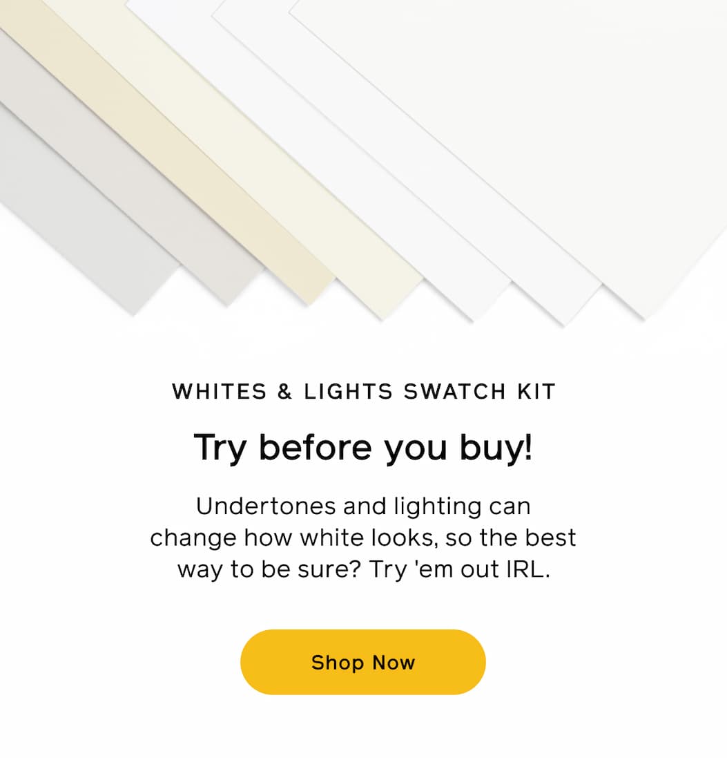 WHITES & LIGHTS SWATCH KIT. Try before you buy! Undertones and lighting can change how white looks, so the best way to be sure? Try 'em out IRL. Shop Now