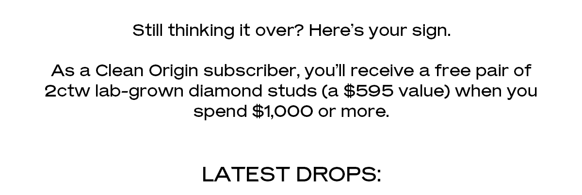 Still thinking it over? Here’s your sign. As a Clean Origin subscriber, you’ll receive a free pair of 2ctw lab-grown diamond studs (a $595 value) when you spend $1,000 or more. Latest Drops: 