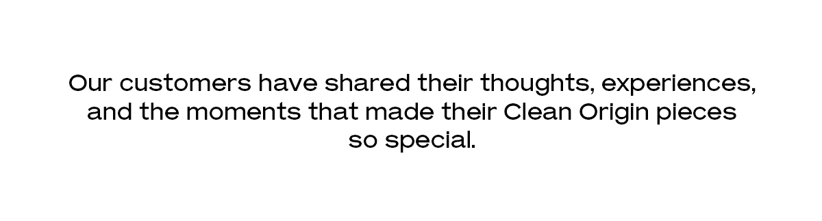 Our customers have shared their thoughts, experiences, and the moments that made their Clean Origin pieces so special.