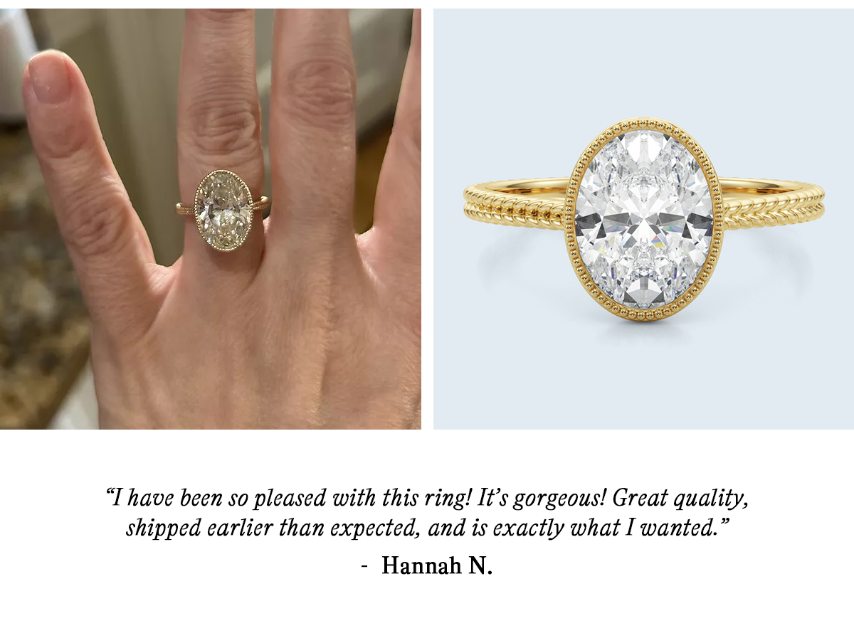 “ I have been so pleased with this ring! It’s gorgeous! Great quality, shipped earlier than expected, and is exactly what I wanted.” — Hannah N. 