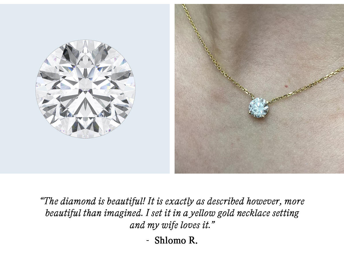 “The diamond is beautiful! It is exactly as described however, more beautiful than imagined. I set it in a yellow gold necklace setting and my wife loves it.”  — Shlomo R.