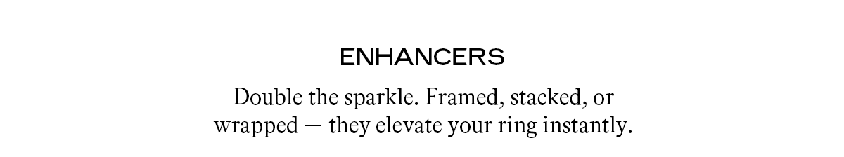 Enhancers Double the sparkle. Framed, stacked, or wrapped — they elevate your ring instantly.