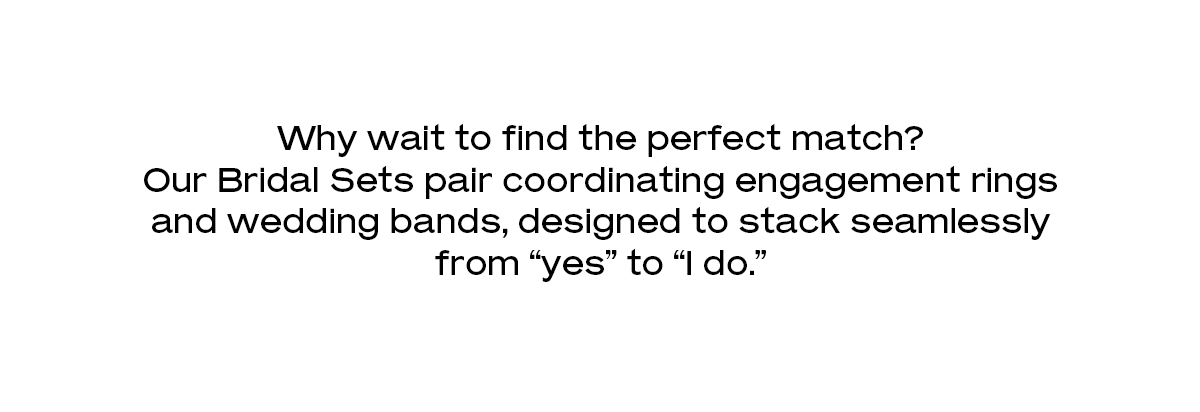 Why wait to find the perfect match? Our Bridal Sets pair coordinating engagement rings and wedding bands, designed to stack seamlessly from “yes” to “I do.”    