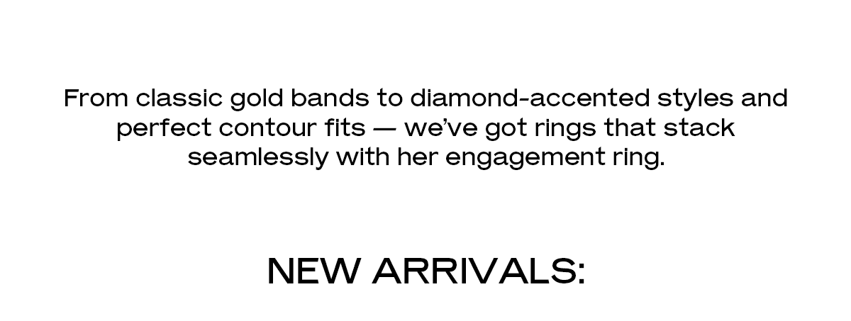 From classic gold bands to diamond-accented styles and perfect contour fits — we’ve got rings that stack seamlessly with her engagement ring.  New Arrivals: 