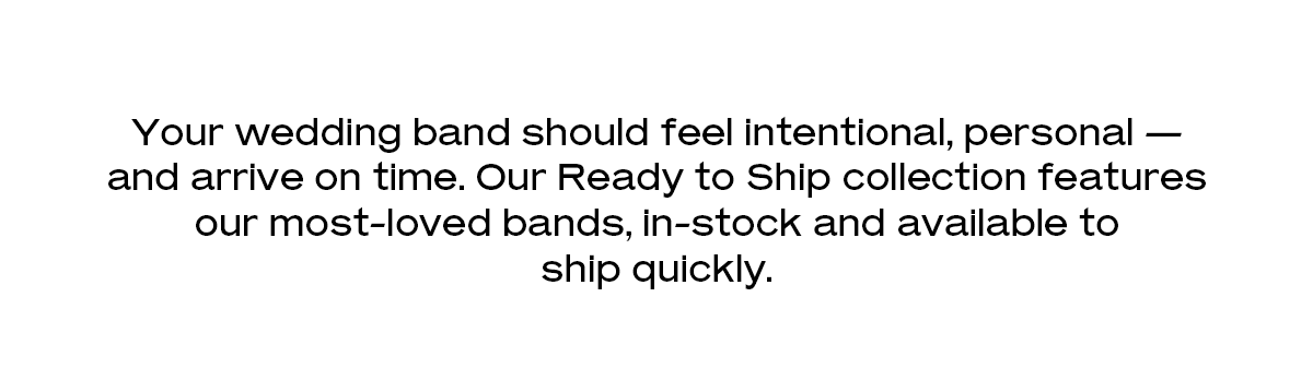 Your wedding band should feel intentional, personal — and arrive on time. Our Ready to Ship collection features our most-loved bands, in-stock and available to ship quickly. 