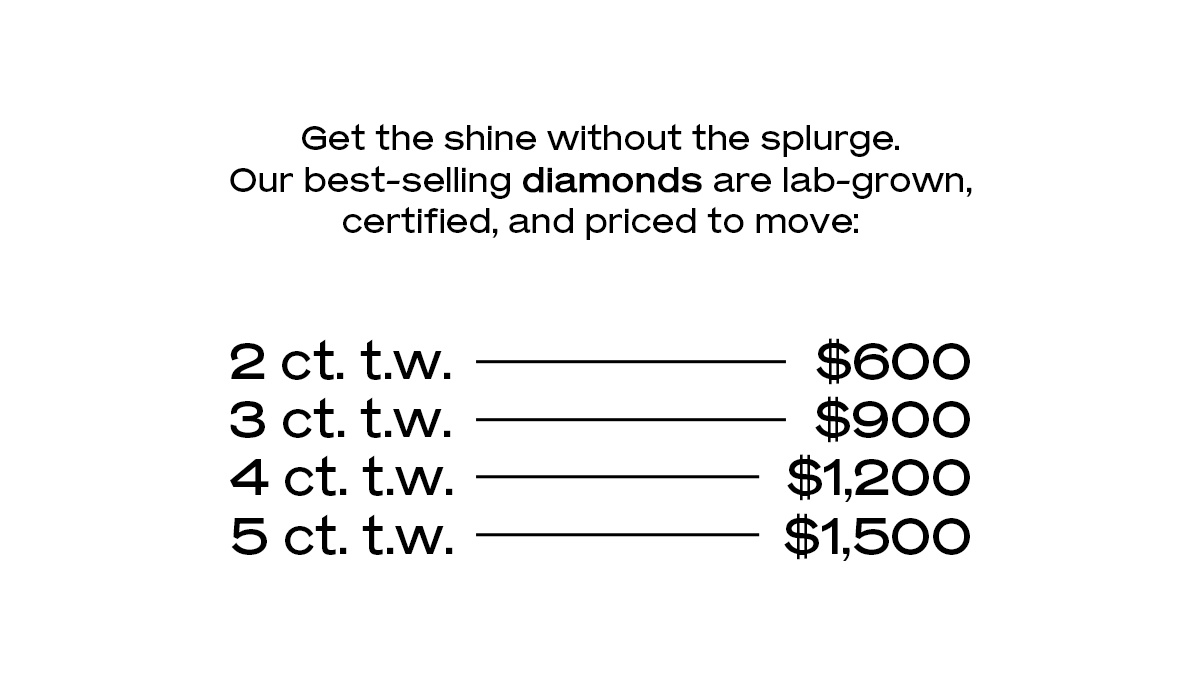 Get the shine without the splurge. Our best-selling diamonds are lab-grown, certified, and priced to move: 2 ct. t.w. → $600 3 ct. t.w. → $900 4 ct. t.w. → $1,200 5 ct. t.w. → $1,500