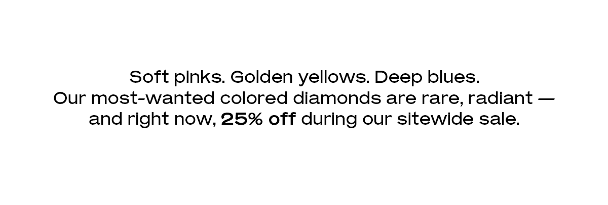 Soft pinks. Golden yellows. Deep blues. Our most-wanted colored diamonds are rare, radiant — and right now, 25% off during our sitewide sale.