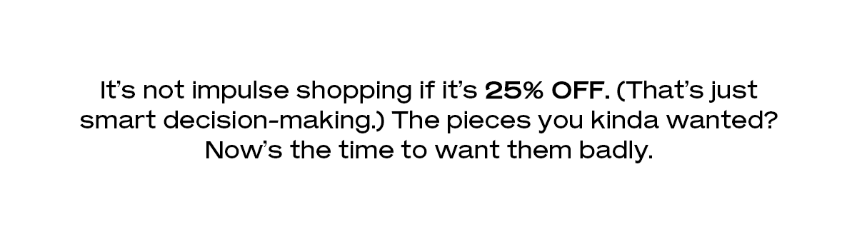 It’s not impulse shopping if it’s 25% off. (That’s just smart decision-making.) The pieces you kinda wanted? Now’s the time to want them badly.