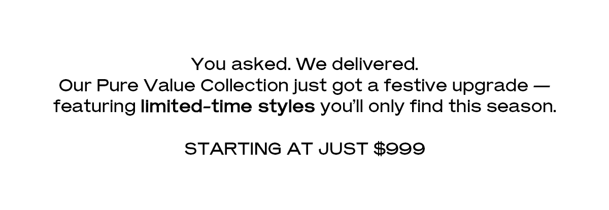 You asked. We delivered. Our Pure Value Collection just got a festive upgrade — featuring limited-time styles you’ll only find this season. Starting at just $999