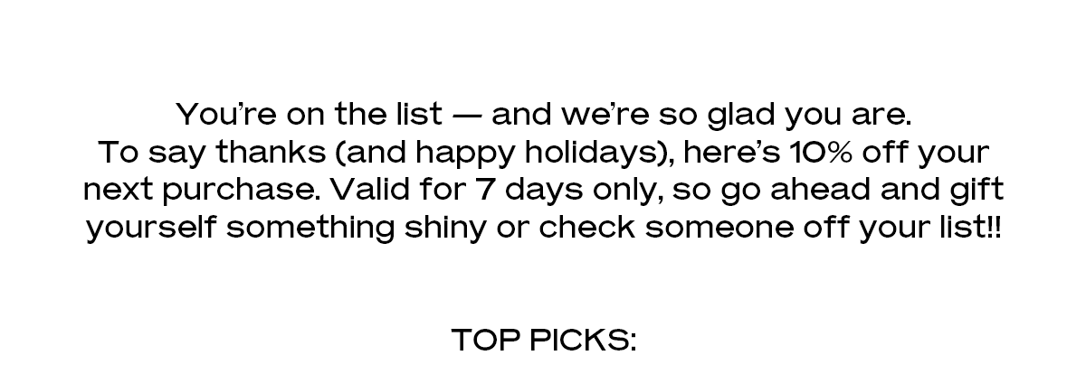 You’re on the list — and we’re so glad you are. To say thanks (and happy holidays), here’s 10% off your next purchase. Valid for 7 days only, so go ahead and gift yourself something shiny or check someone off your list!!