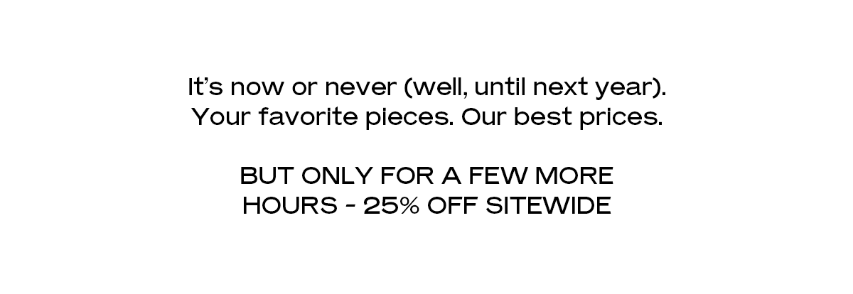 It’s now or never (well, until next year). Your favorite pieces. Our best prices. But only for a few more hours - 25% off sitewide 