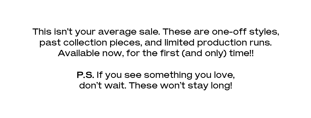 This isn't your average sale. These are one-off styles, past collection pieces, and limited production runs. Available now, for the first (and only) time!!  P.S. If you see something you love, don’t wait. These won’t stay long!