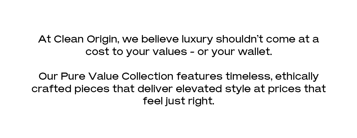 At Clean Origin, we believe luxury shouldn't come at a cost to your values - or your wallet. Our Pure Value Collection features timeless, ethically crafted pieces that deliver elevated style at prices that feel just right.