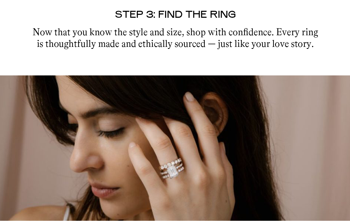 Step 3: Find the Ring Now that you know the style and size, shop with confidence. Every ring is thoughtfully made and ethically sourced — just like your love story.