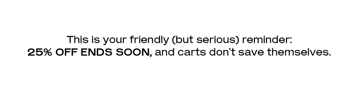 This is your friendly (but serious) reminder: 25% off ends soon, and carts don’t save themselves.