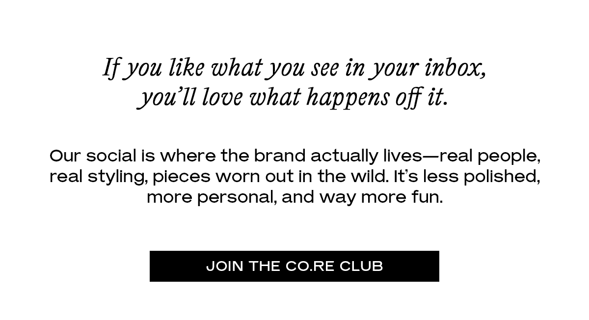 If you like what you see in your inbox, you’ll love what happens off it. Our social is where the brand actually lives—real people, real styling, pieces worn out in the wild. It’s less polished, more personal, and way more fun. [Join the CO.re Club]