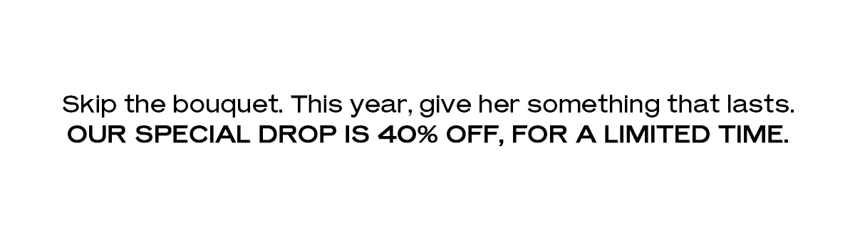 Skip the bouquet. This year, give her something that lasts. Our special drop is 40% off, for a limited time.