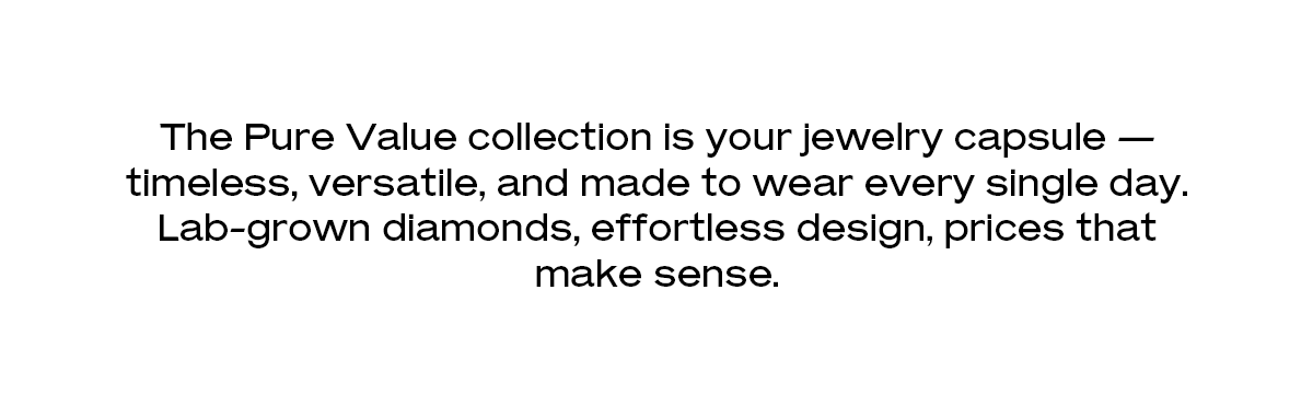 The Pure Value collection is your jewelry capsule — timeless, versatile, and made to wear every single day. Lab-grown diamonds, effortless design, prices that make sense.
