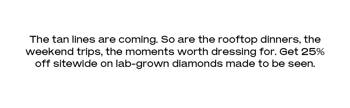 The tan lines are coming. So are the rooftop dinners, the weekend trips, the moments worth dressing for. Get 25% off sitewide on lab-grown diamonds made to be seen.