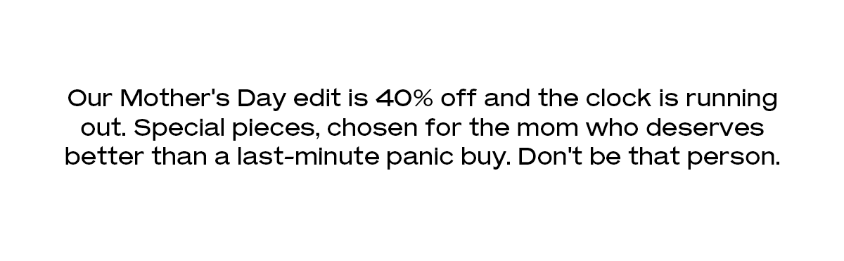 Our Mother's Day edit is 40% off and the clock is running out. Special pieces, chosen for the mom who deserves better than a last-minute panic buy. Don't be that person.