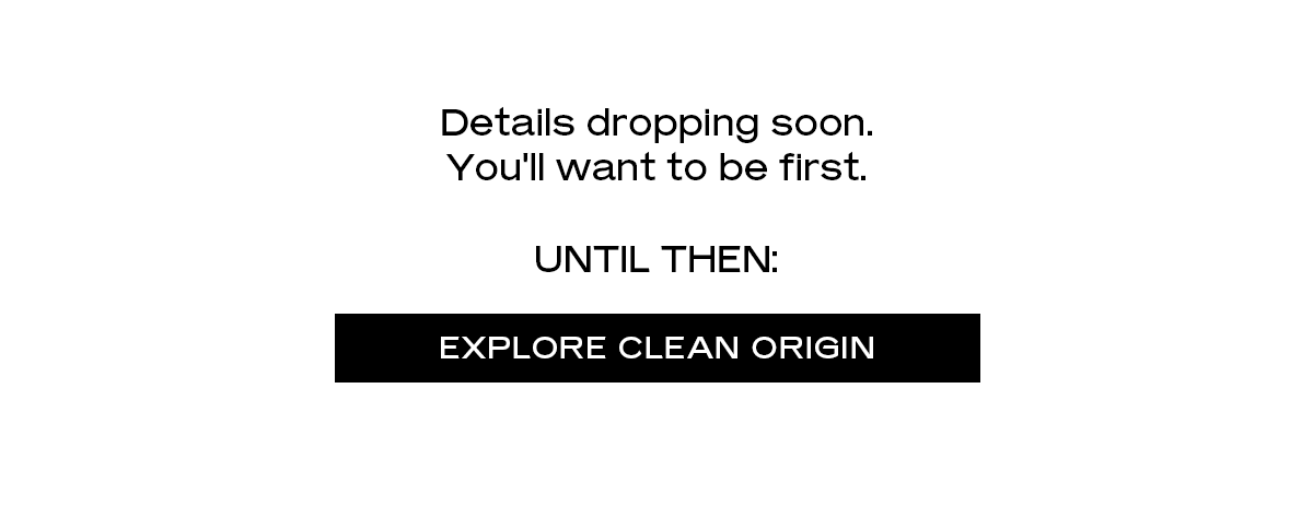 Details dropping soon. You'll want to be first. UNTIL THEN: EXPLORE CLEAN ORIGIN
