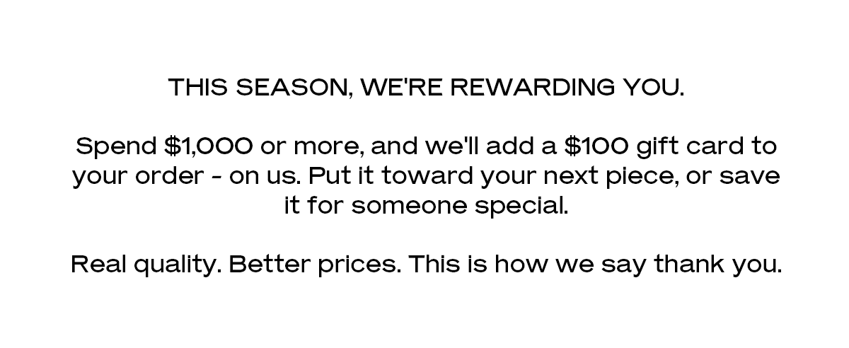 This season, we're rewarding you. Spend $1,000 or more, and we'll add a $100 gift card to your order - on us. Put it toward your next piece, or save it for someone special. Real quality. Better prices. This is how we say thank you.