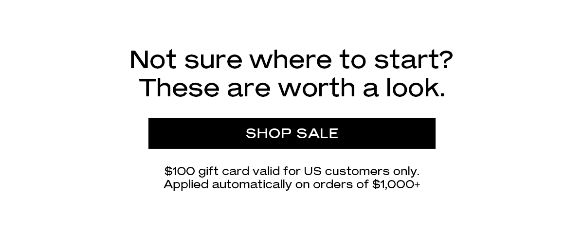 Not sure where to start? These are worth a look. $100 gift card valid for US customers only. Applied automatically on orders of $1,000+.