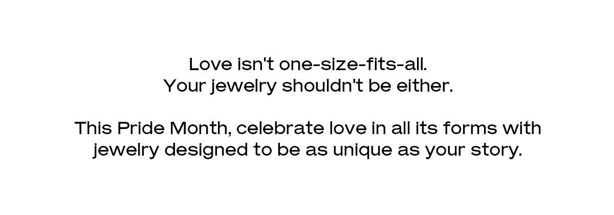 Love isn't one-size-fits-all. Your jewelry shouldn't be either. This Pride Month, celebrate love in all its forms with jewelry designed to be as unique as your story.