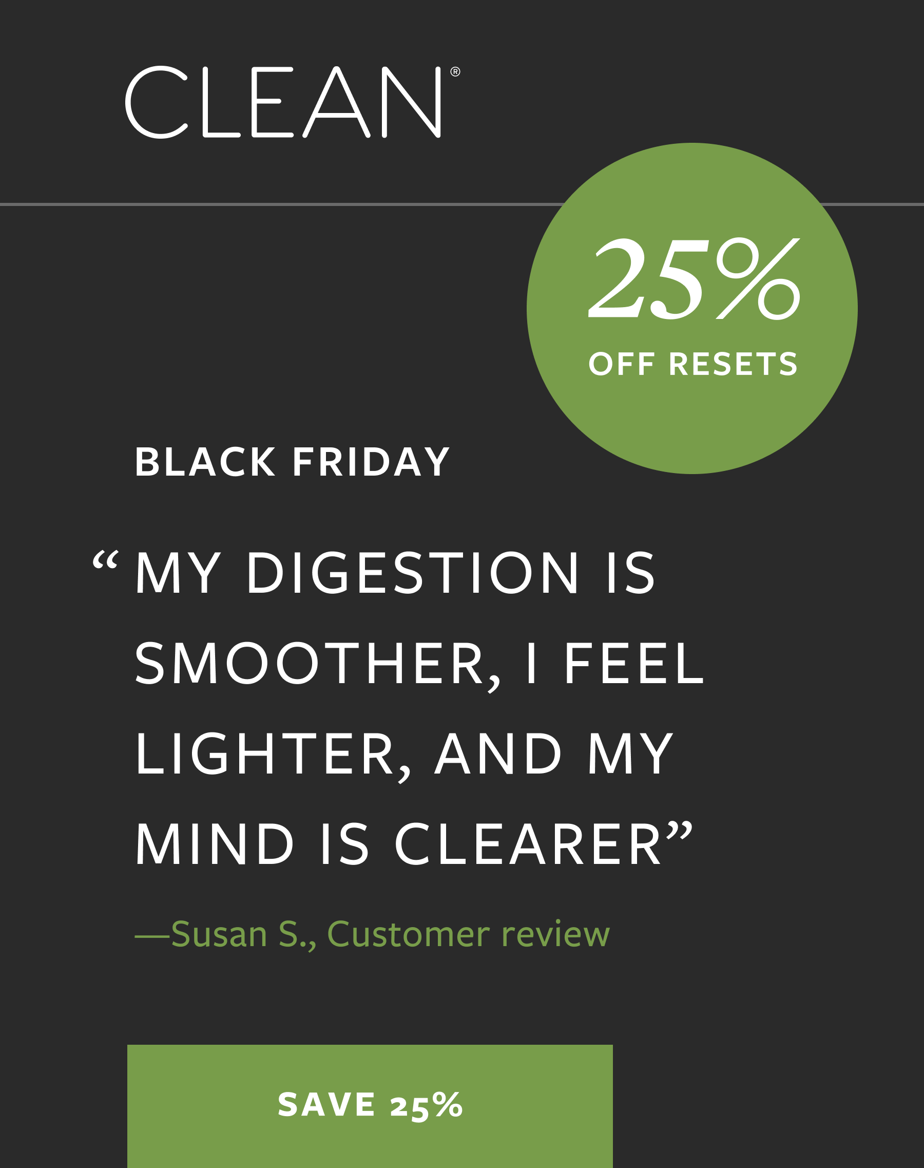 "MY DIGESTION IS SMOOTHER, I FEEL LIGHTER, AND MY MIND IS CLEARER" 25% OFF RESETS -Susan S., Customer review | SAVE 25%