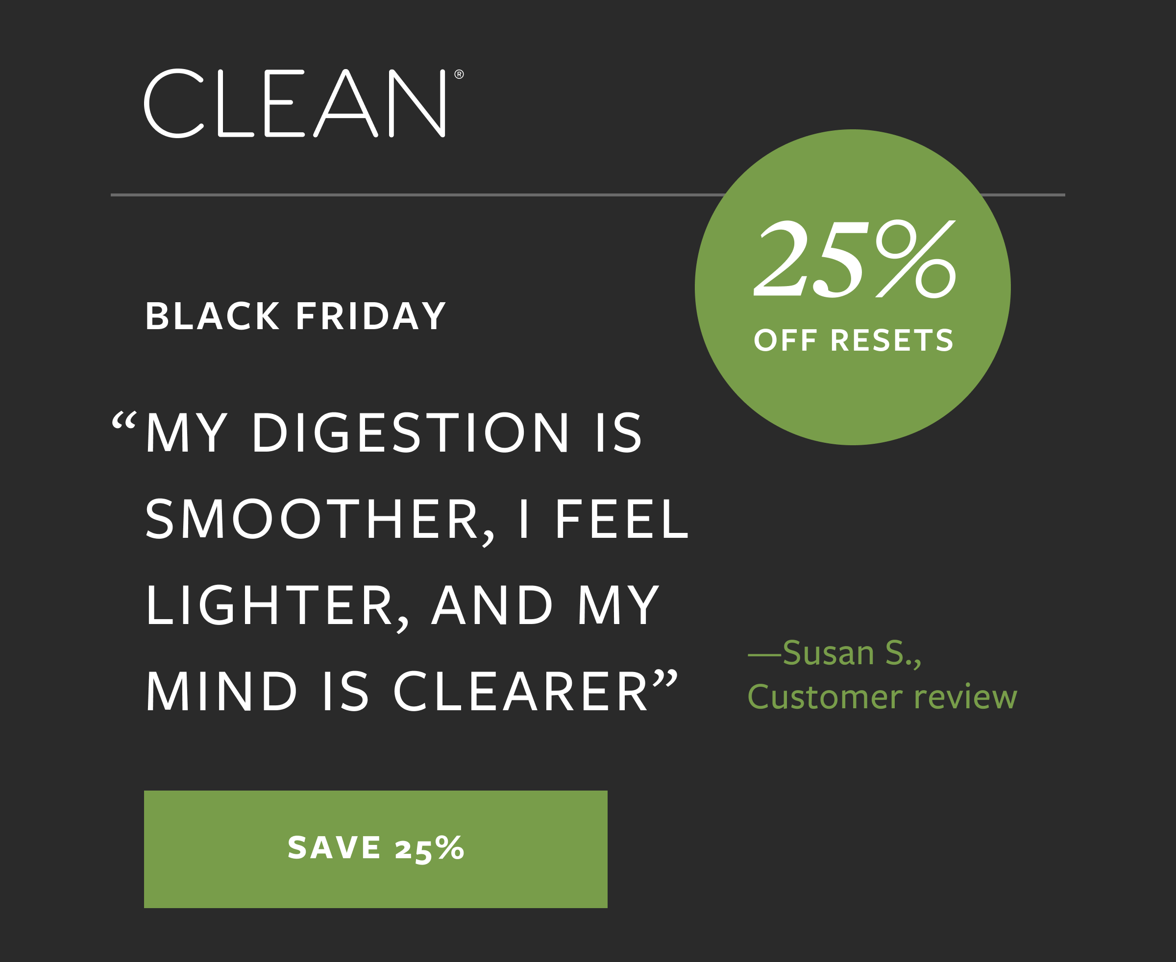 "MY DIGESTION IS SMOOTHER, I FEEL LIGHTER, AND MY MIND IS CLEARER" 25% OFF RESETS -Susan S., Customer review | SAVE 25%
