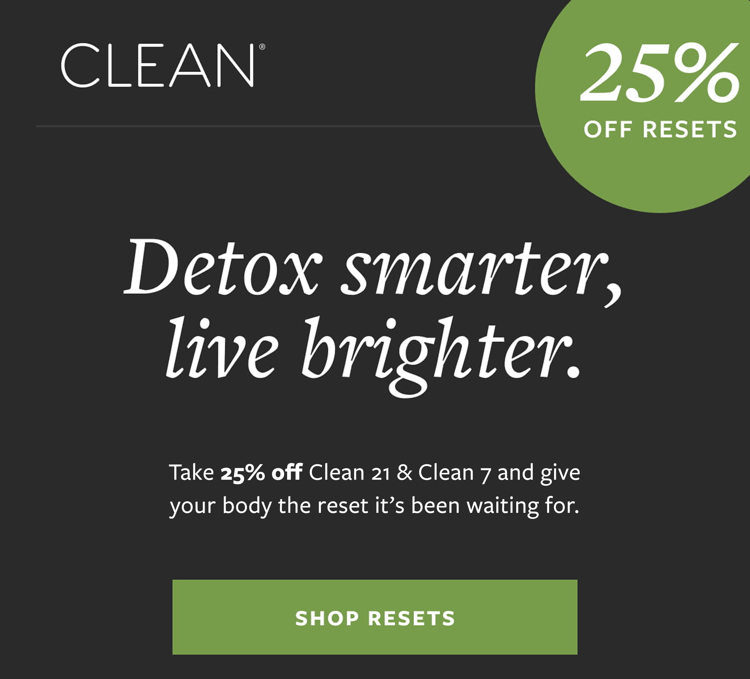CLEAN® 25% OFF RESETS Detox smarter, live brighter. Take 25% off Clean 21 & Clean 7 today No coupon needed. SHOP RESETS