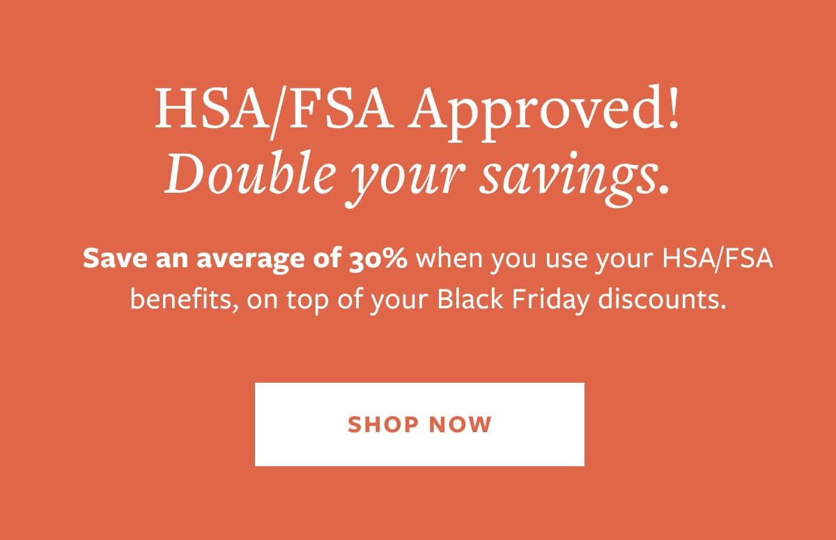 HSA/SA Approved! Double your savings. Save an average of 30% when you use your HSA/FSA benefits, on top of your Black Friday discounts. SHOP NOW