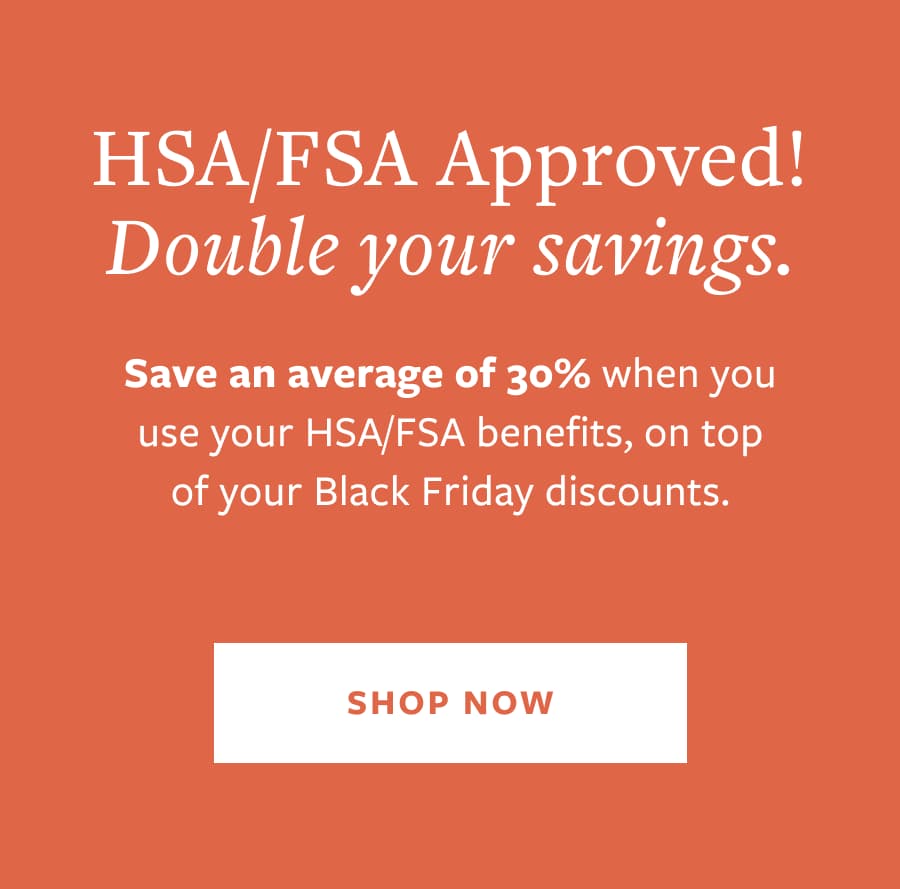 HSA/FSA Approved! Double your savings. Save an average of 30% when you use your HSA/FSA benefits, on top of your Black Friday discounts. SHOP NOW