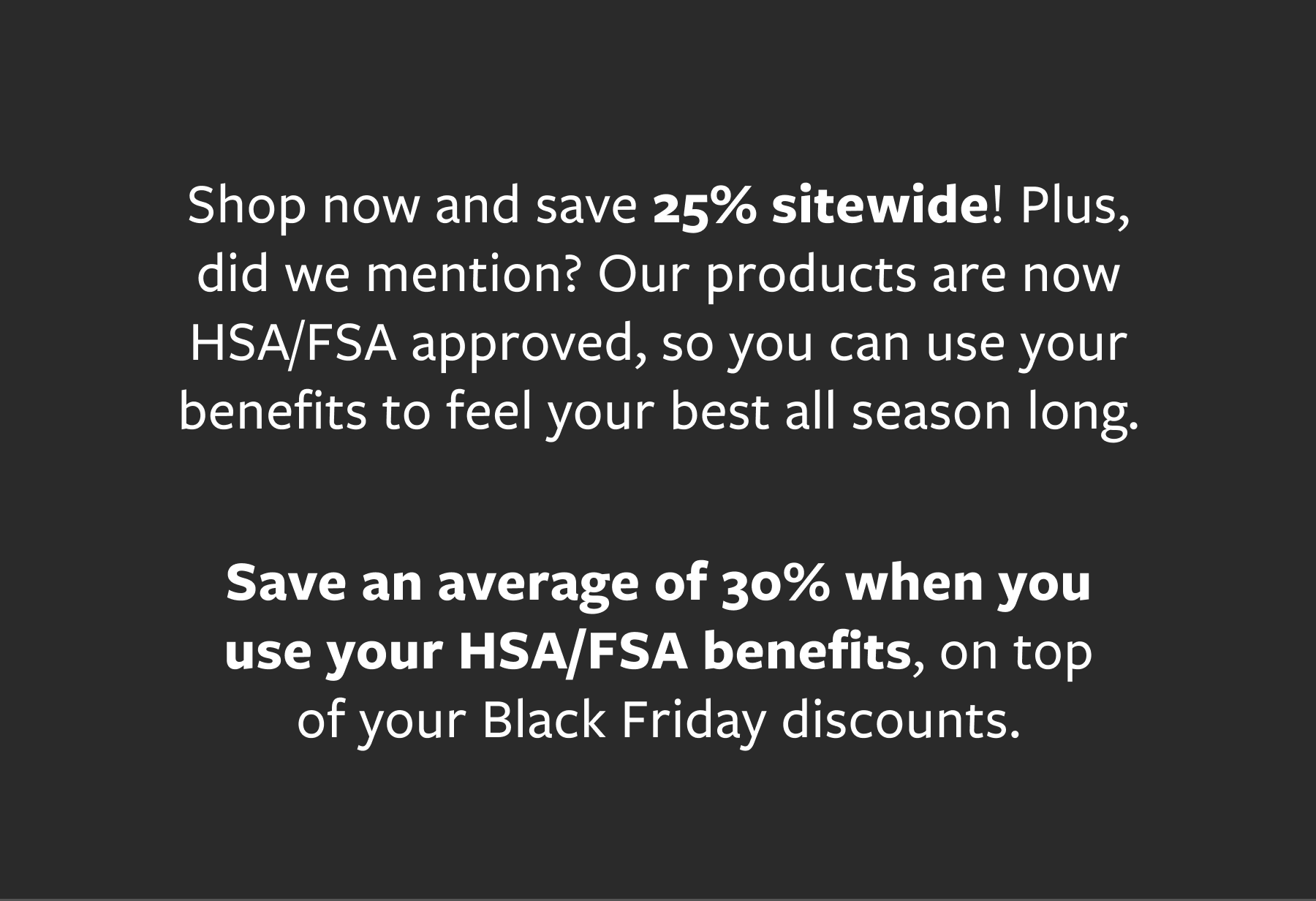Save 25% off sitewide + save an average of 30% when you use HSA/FSA benefits