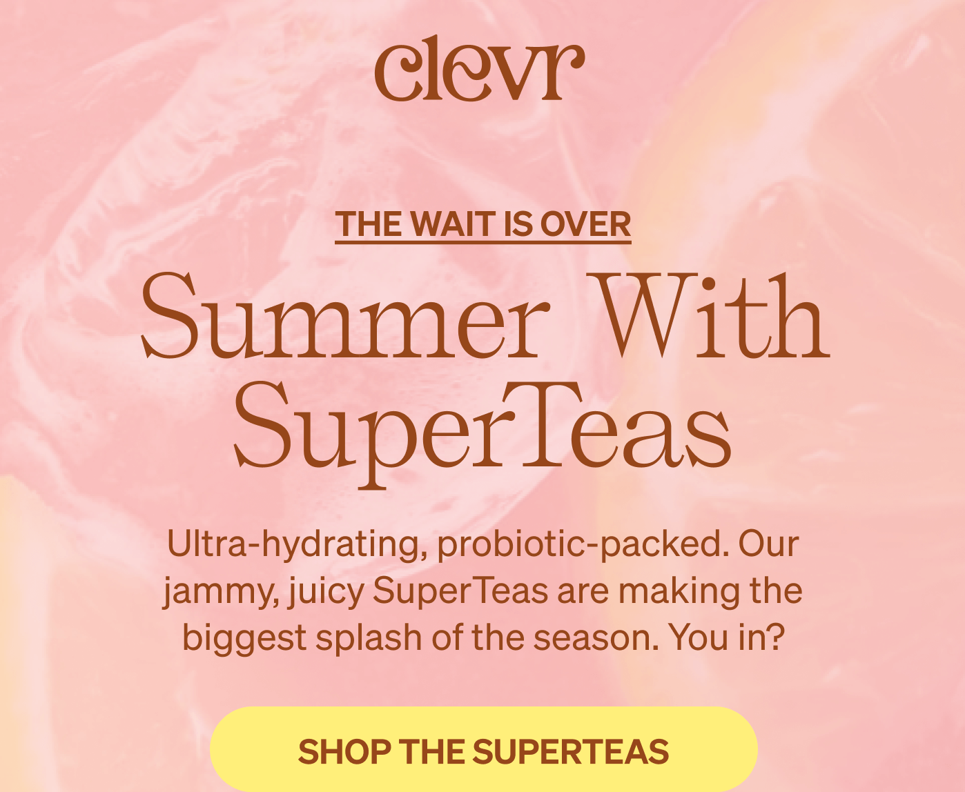 Clevr | Summer With SuperTeas Ultra-hydrating, probiotic-packed. Our jammy, juicy SuperTeas are making the biggest splash of the season. You in? [SHOP THE SUPERTEAS]