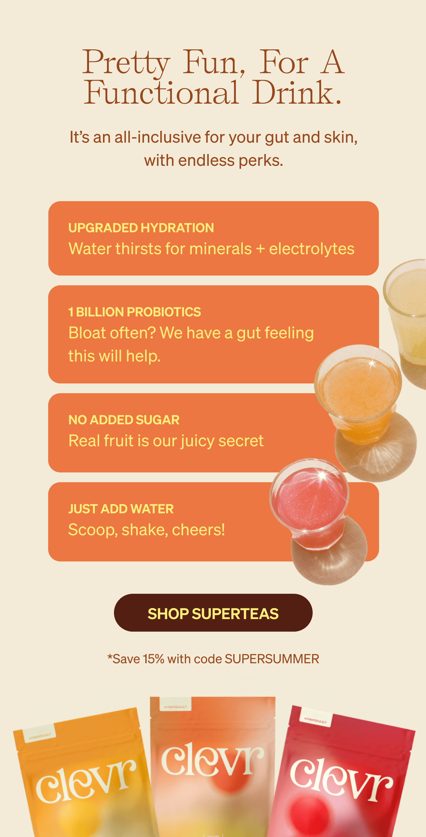 Pretty fun, for a functional drink. It’s an all-inclusive for your gut and skin, with endless perks. Upgraded hydration Water thirsts for minerals + electrolytes 1 billion probiotics Bloat often? We have a gut feeling this will help. no added sugar Real fruit is our juicy secret. just add water Scoop, shake, cheers!