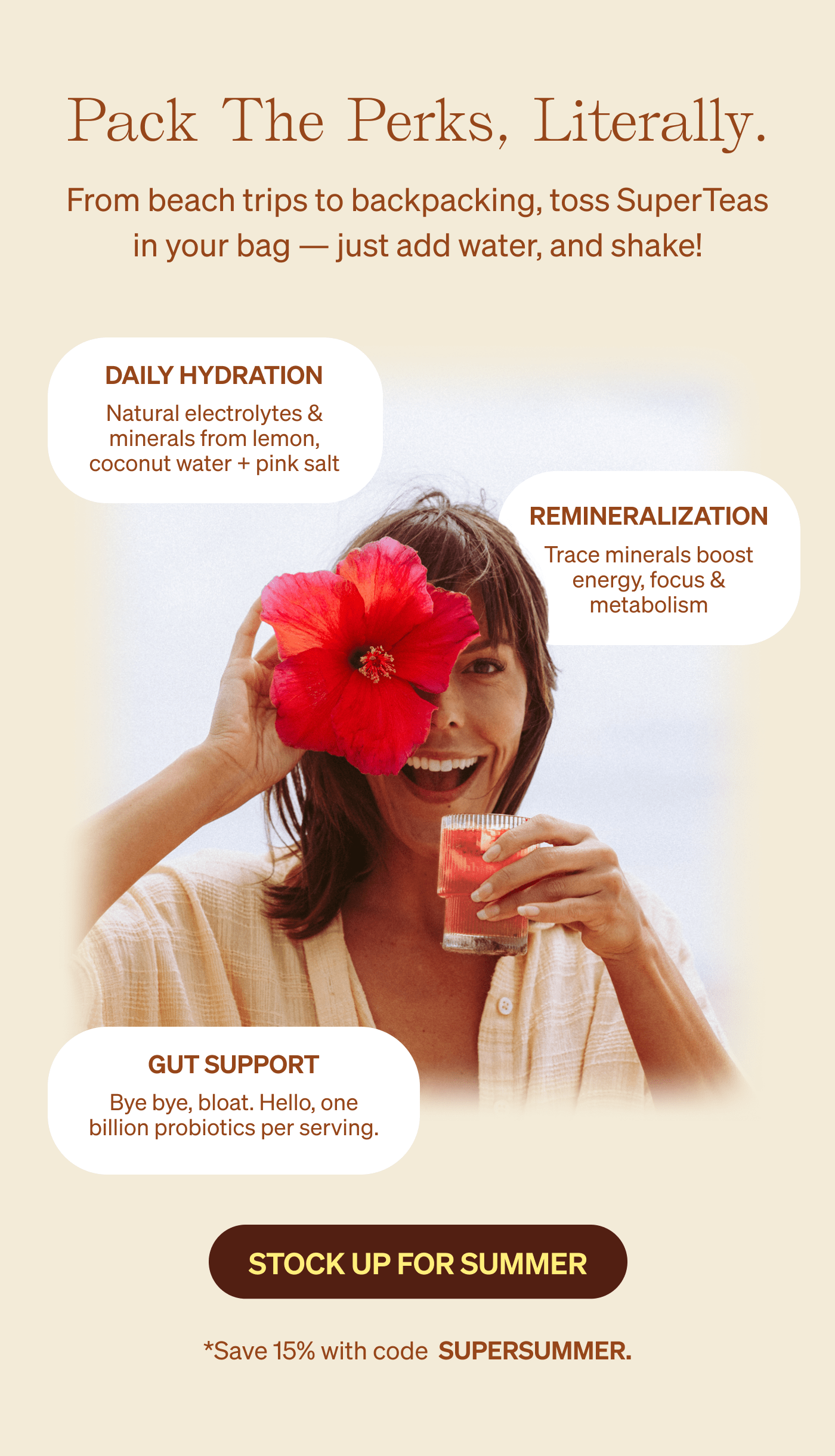 Pack The Perks, literally. From beach trips to backpacking, toss SuperTeas in your bag — just add water, and shake! Daily Hydration Natural electrolytes & minerals from lemon, coconut water + pink salt | Remineralization Trace minerals boost energy, focus & metabolism | gut support Bye bye, bloat. Hello, one billion probiotics per serving. [STOCK UP FOR SUMMER]