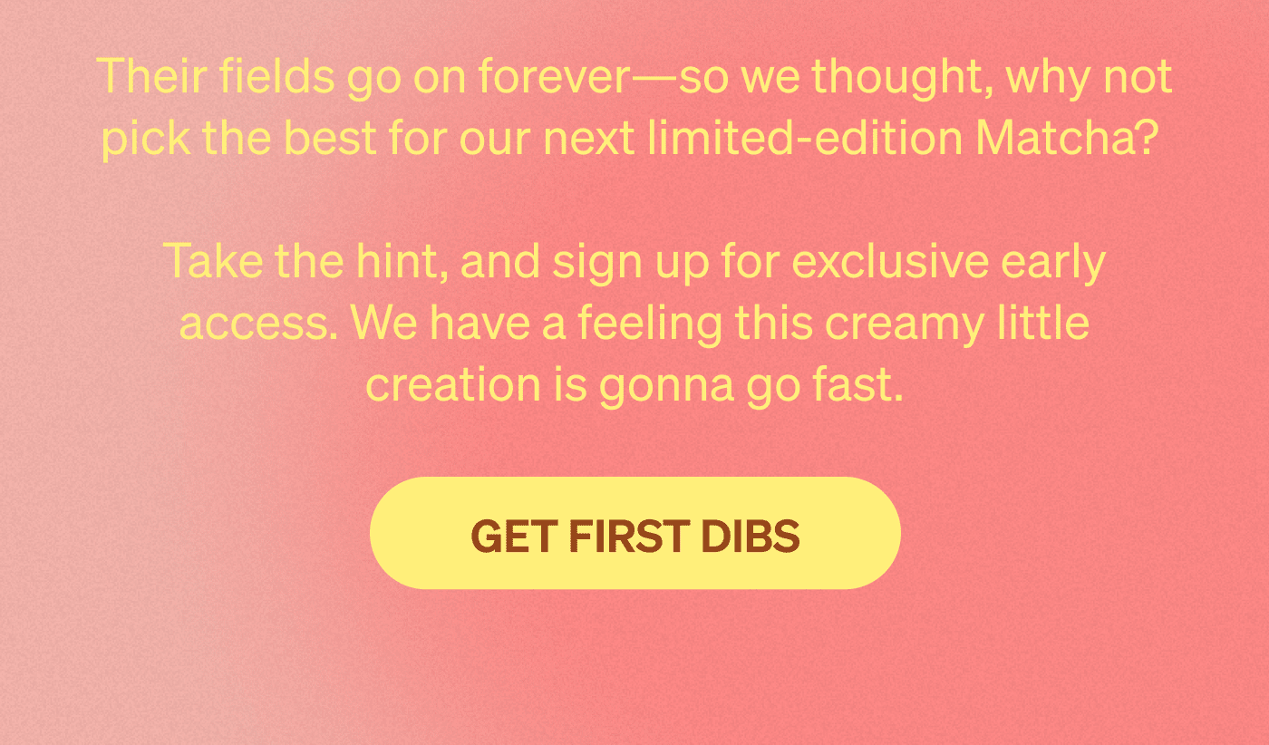 Their fields go on forever—so we thought, why not pick the best for our next limited-edition Matcha?   Take the hint, and sign up for exclusive early access. We have a feeling this creamy little creation is gonna go fast. [GET FIRST DIBS]