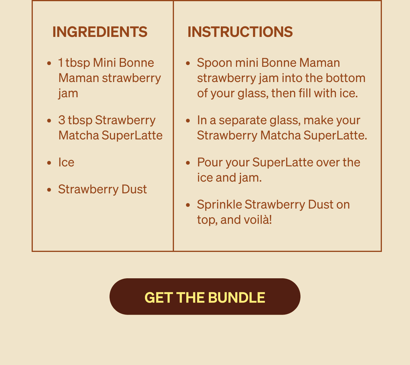 Ingredients: 1 tbsp Mini Bonne Maman strawberry jam 3 tbsp Strawberry Matcha SuperLatte Ice Strawberry Dust. Instructions: Spoon mini Bonne Maman strawberry jam into the bottom of your glass, then fill with ice. In a separate glass, make your Strawberry Matcha SuperLatte.&nbsp; Pour your SuperLatte over the ice and jam. Sprinkle Strawberry Dust on top, and voilà!
