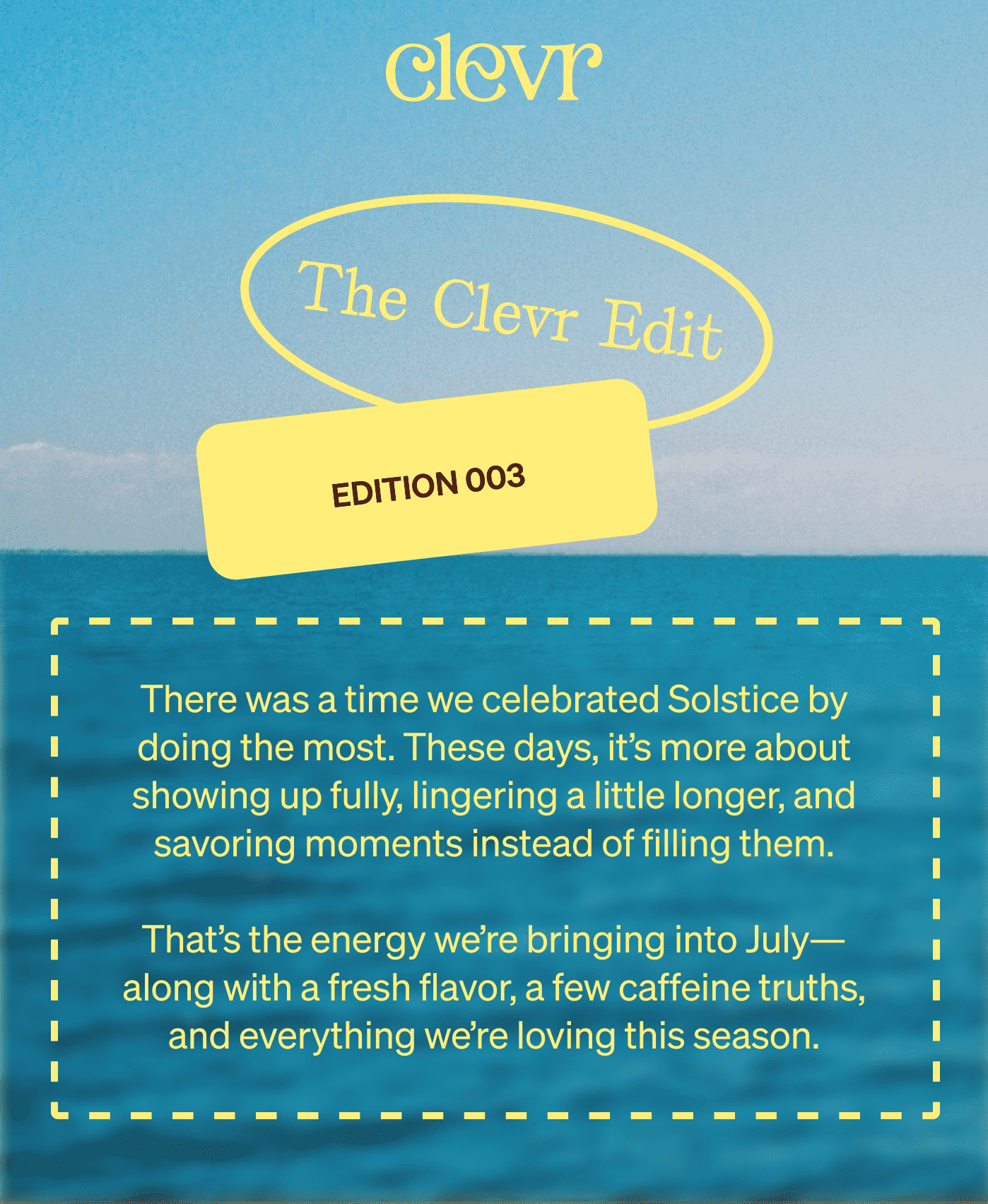 Clevr | The Clevr Edit EDITION 003 | There was a time we celebrated Solstice by doing the most. These days, it’s more about showing up fully, lingering a little longer, and savoring moments instead of filling them.  That’s the energy we’re bringing into July—along with a fresh flavor, a few caffeine truths, and everything we’re loving this season.