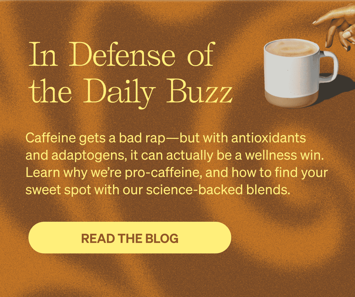 In Defense of the Daily Buzz Caffeine gets a bad rap—but with antioxidants and adaptogens, it can actually be a wellness win. Learn why we’re pro-caffeine, and how to find your sweet spot with our science-backed blends. [READ THE BLOG]